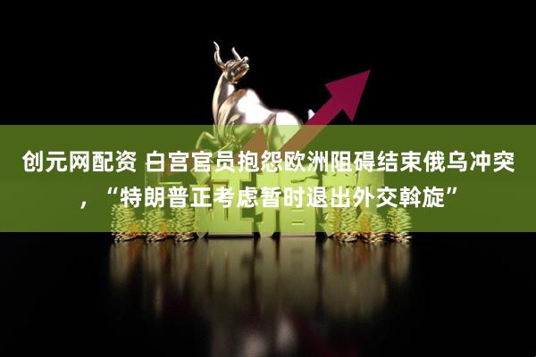 创元网配资 白宫官员抱怨欧洲阻碍结束俄乌冲突，“特朗普正考虑暂时退出外交斡旋”
