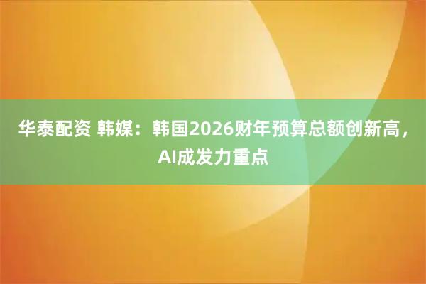 华泰配资 韩媒：韩国2026财年预算总额创新高，AI成发力重点