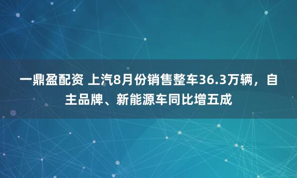 一鼎盈配资 上汽8月份销售整车36.3万辆，自主品牌、新能源车同比增五成
