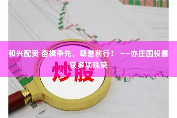 和兴配资 奋楫争先，载誉前行！ ——亦庄国投喜获多项殊荣