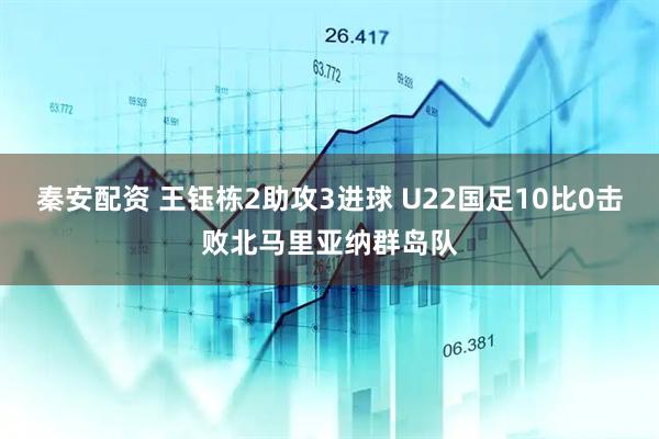 秦安配资 王钰栋2助攻3进球 U22国足10比0击败北马里亚纳群岛队