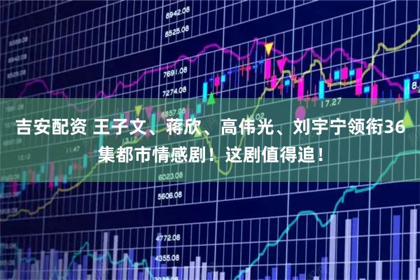 吉安配资 王子文、蒋欣、高伟光、刘宇宁领衔36集都市情感剧！这剧值得追！