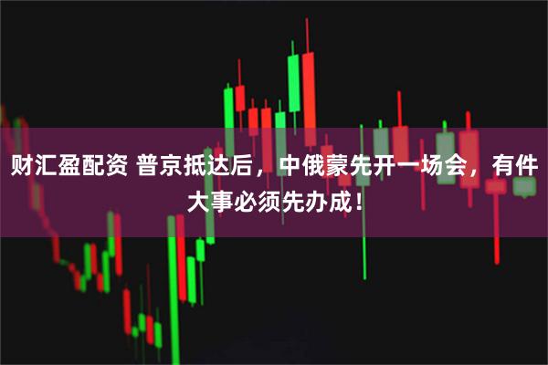 财汇盈配资 普京抵达后，中俄蒙先开一场会，有件大事必须先办成！