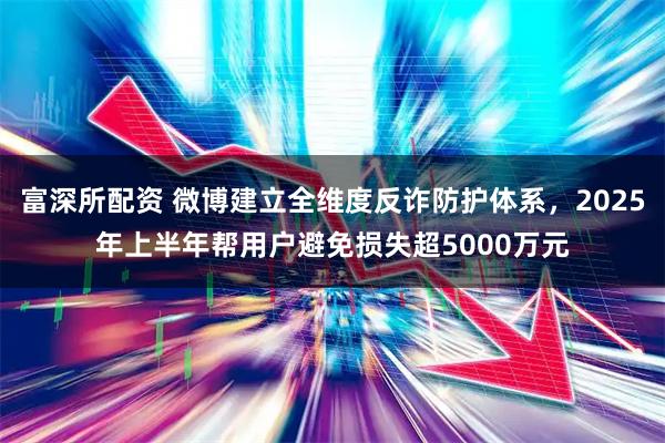 富深所配资 微博建立全维度反诈防护体系，2025年上半年帮用户避免损失超5000万元