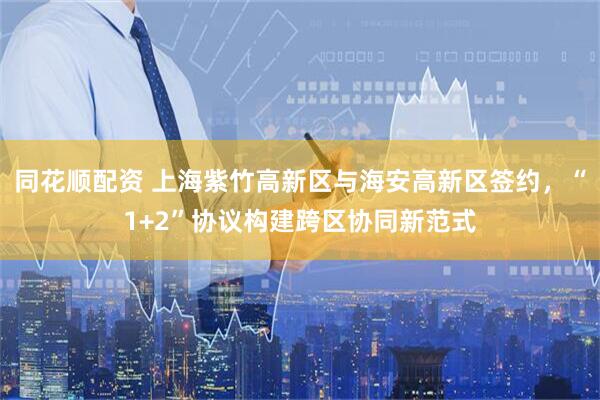 同花顺配资 上海紫竹高新区与海安高新区签约，“1+2”协议构建跨区协同新范式