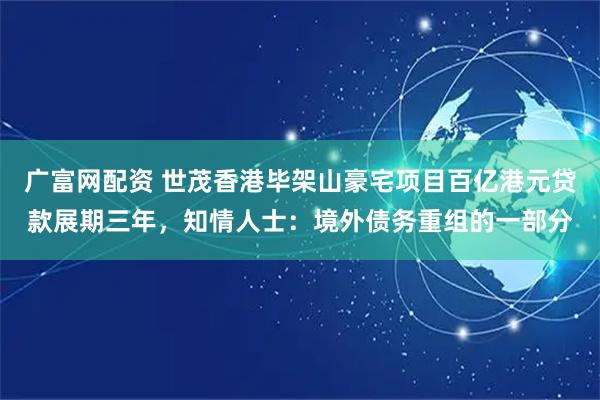 广富网配资 世茂香港毕架山豪宅项目百亿港元贷款展期三年，知情人士：境外债务重组的一部分