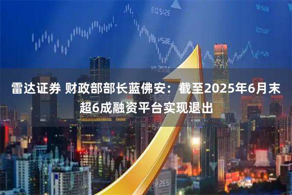 雷达证券 财政部部长蓝佛安：截至2025年6月末超6成融资平台实现退出