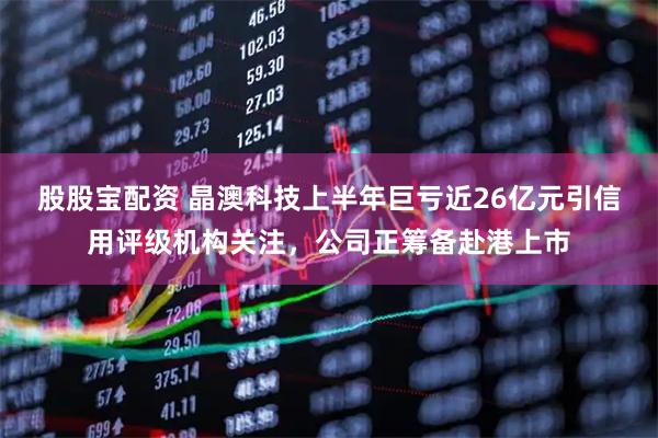 股股宝配资 晶澳科技上半年巨亏近26亿元引信用评级机构关注，公司正筹备赴港上市