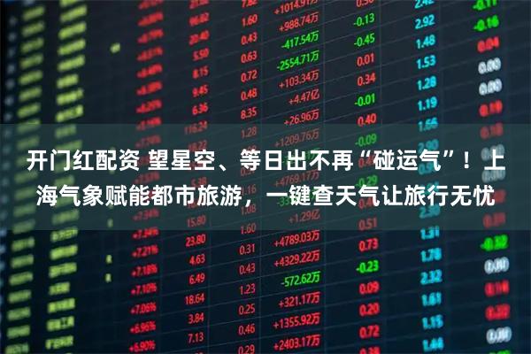 开门红配资 望星空、等日出不再“碰运气”!上海气象赋能都市旅游,一键查天气让旅行无忧