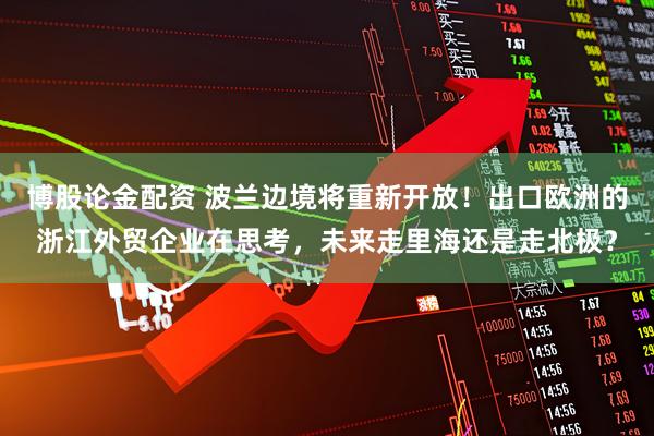 博股论金配资 波兰边境将重新开放！出口欧洲的浙江外贸企业在思考，未来走里海还是走北极？