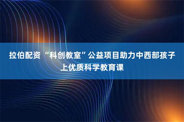 拉伯配资 “科创教室”公益项目助力中西部孩子上优质科学教育课