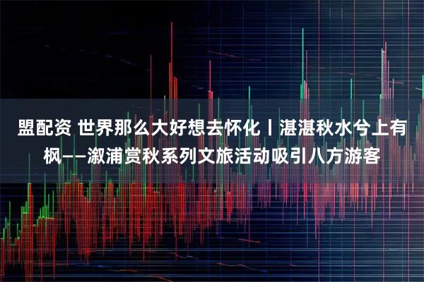 盟配资 世界那么大好想去怀化丨湛湛秋水兮上有枫——溆浦赏秋系列文旅活动吸引八方游客