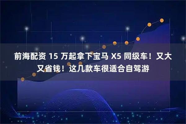 前海配资 15 万起拿下宝马 X5 同级车！又大又省钱！这几款车很适合自驾游