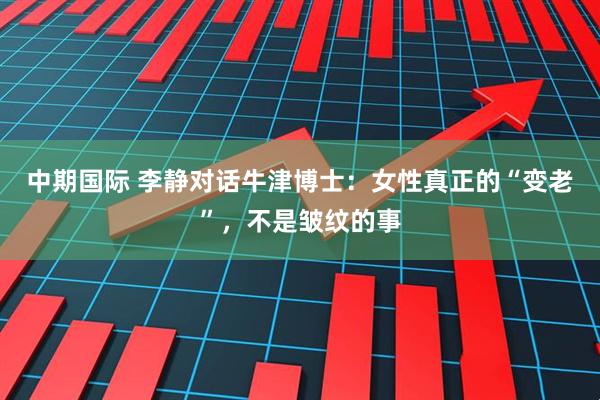 中期国际 李静对话牛津博士：女性真正的“变老”，不是皱纹的事