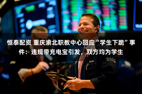 恒泰配资 重庆渝北职教中心回应“学生下跪”事件：违规带充电宝引发，双方均为学生