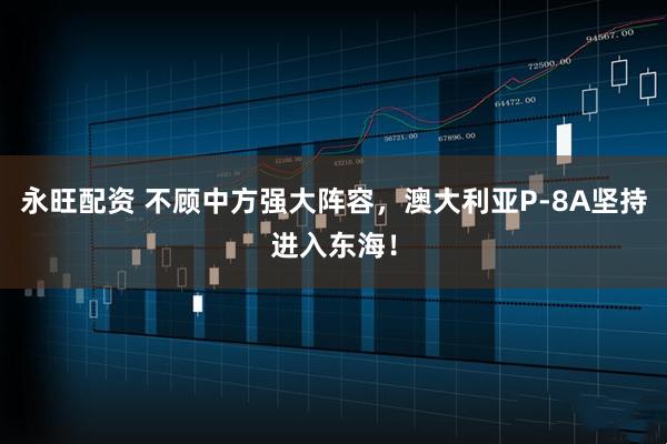 永旺配资 不顾中方强大阵容，澳大利亚P-8A坚持进入东海！