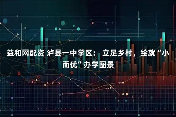 益和网配资 泸县一中学区： 立足乡村，绘就“小而优”办学图景