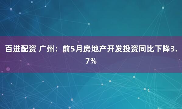 百进配资 广州：前5月房地产开发投资同比下降3.7%