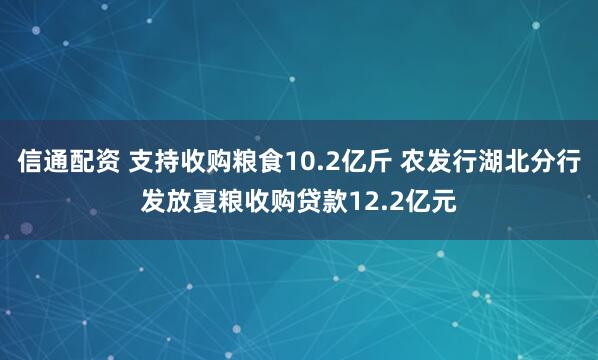 信通配资 支持收购粮食10.2亿斤 农发行湖北分行发放夏粮收购贷款12.2亿元