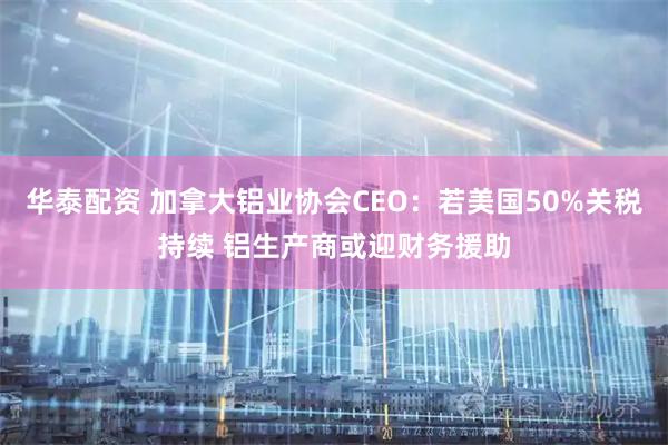 华泰配资 加拿大铝业协会CEO:若美国50%关税持续 铝生产商或迎财务援助