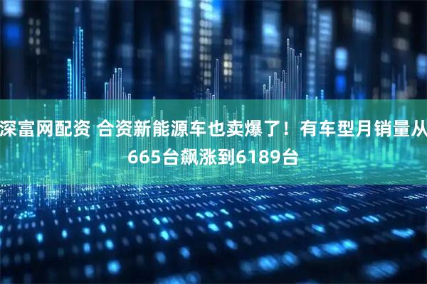 深富网配资 合资新能源车也卖爆了！有车型月销量从665台飙涨到6189台