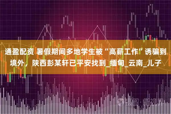 通盈配资 暑假期间多地学生被“高薪工作”诱骗到境外，陕西彭某轩已平安找到_缅甸_云南_儿子