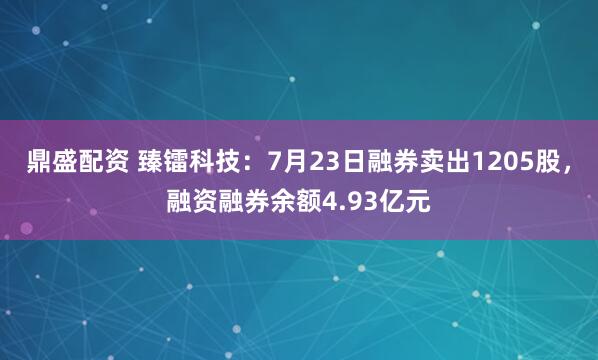 鼎盛配资 臻镭科技：7月23日融券卖出1205股，融资融券余额4.93亿元