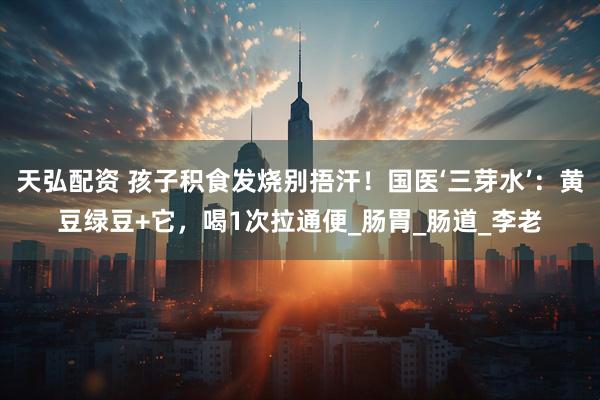 天弘配资 孩子积食发烧别捂汗！国医‘三芽水’：黄豆绿豆+它，喝1次拉通便_肠胃_肠道_李老