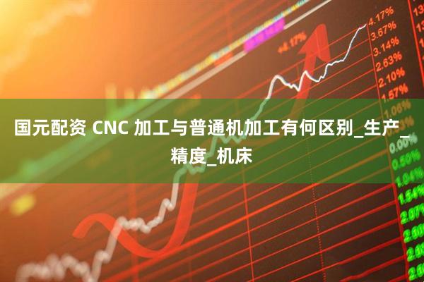 国元配资 CNC 加工与普通机加工有何区别_生产_精度_机床
