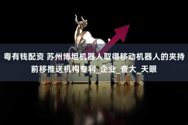 粤有钱配资 苏州博坦机器人取得移动机器人的夹持前移推送机构专利_企业_查大_天眼