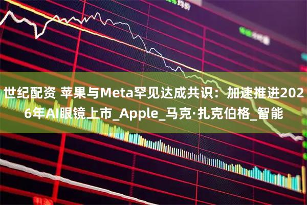 世纪配资 苹果与Meta罕见达成共识：加速推进2026年AI眼镜上市_Apple_马克·扎克伯格_智能