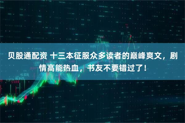 贝股通配资 十三本征服众多读者的巅峰爽文，剧情高能热血，书友不要错过了！