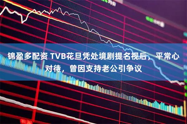 锦盈多配资 TVB花旦凭处境剧提名视后，平常心对待，曾因支持老公引争议