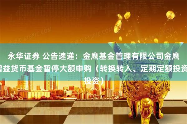 永华证券 公告速递：金鹰基金管理有限公司金鹰增益货币基金暂停大额申购（转换转入、定期定额投资）