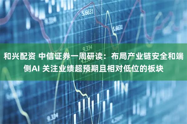 和兴配资 中信证券一周研读：布局产业链安全和端侧AI 关注业绩超预期且相对低位的板块