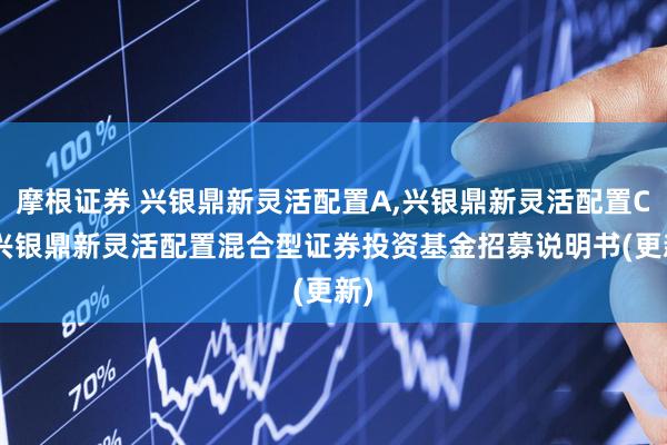 摩根证券 兴银鼎新灵活配置A,兴银鼎新灵活配置C: 兴银鼎新灵活配置混合型证券投资基金招募说明书(更新)