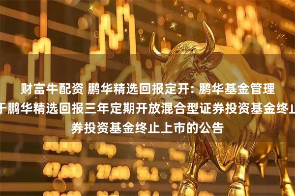 财富牛配资 鹏华精选回报定开: 鹏华基金管理有限公司关于鹏华精选回报三年定期开放混合型证券投资基金终止上市的公告