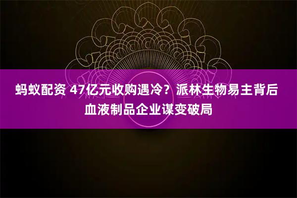 蚂蚁配资 47亿元收购遇冷？派林生物易主背后 血液制品企业谋变破局