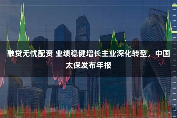 融贷无忧配资 业绩稳健增长主业深化转型，中国太保发布年报