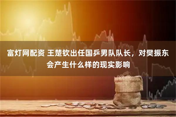 富灯网配资 王楚钦出任国乒男队队长，对樊振东会产生什么样的现实影响
